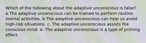 Which of the following about the adaptive unconscious is false? a.The adaptive unconscious can be trained to perform routine mental activities. b.The adaptive unconscious can help us avoid high-risk situations. c. The adaptive unconscious assists the conscious mind. e. The adaptive unconscious is a type of priming effect.