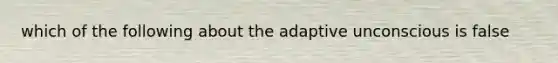 which of the following about the adaptive unconscious is false