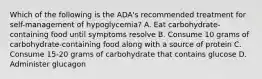 Which of the following is the ADA's recommended treatment for self-management of hypoglycemia? A. Eat carbohydrate-containing food until symptoms resolve B. Consume 10 grams of carbohydrate-containing food along with a source of protein C. Consume 15-20 grams of carbohydrate that contains glucose D. Administer glucagon