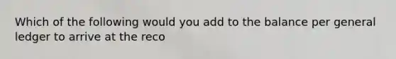 Which of the following would you add to the balance per general ledger to arrive at the reco