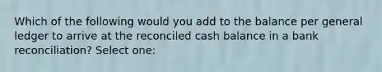 Which of the following would you add to the balance per general ledger to arrive at the reconciled cash balance in a bank reconciliation? Select one: