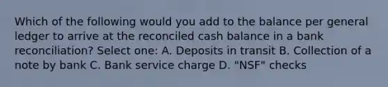 Which of the following would you add to the balance per general ledger to arrive at the reconciled cash balance in a bank reconciliation? Select one: A. Deposits in transit B. Collection of a note by bank C. Bank service charge D. "NSF" checks