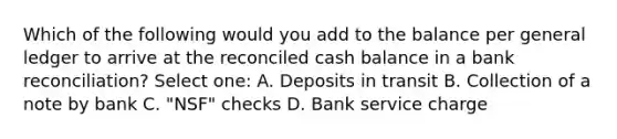 Which of the following would you add to the balance per general ledger to arrive at the reconciled cash balance in a bank reconciliation? Select one: A. Deposits in transit B. Collection of a note by bank C. "NSF" checks D. Bank service charge