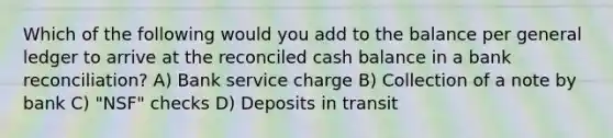 Which of the following would you add to the balance per general ledger to arrive at the reconciled cash balance in a bank reconciliation? A) Bank service charge B) Collection of a note by bank C) "NSF" checks D) Deposits in transit