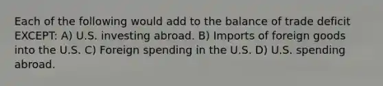 Each of the following would add to the balance of trade deficit EXCEPT: A) U.S. investing abroad. B) Imports of foreign goods into the U.S. C) Foreign spending in the U.S. D) U.S. spending abroad.