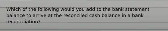 Which of the following would you add to the bank statement balance to arrive at the reconciled cash balance in a bank reconciliation?