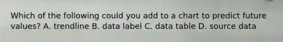 Which of the following could you add to a chart to predict future values? A. trendline B. data label C. data table D. source data