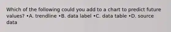 Which of the following could you add to a chart to predict future values? •A. trendline •B. data label •C. data table •D. source data