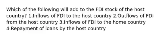 Which of the following will add to the FDI stock of the host country? 1.Inflows of FDI to the host country 2.Outflows of FDI from the host country 3.Inflows of FDI to the home country 4.Repayment of loans by the host country