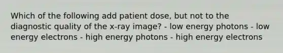 Which of the following add patient dose, but not to the diagnostic quality of the x-ray image? - low energy photons - low energy electrons - high energy photons - high energy electrons