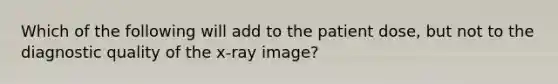 Which of the following will add to the patient dose, but not to the diagnostic quality of the x-ray image?