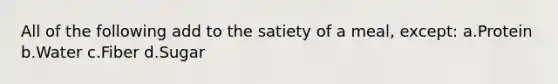 All of the following add to the satiety of a meal, except: a.Protein b.Water c.Fiber d.Sugar