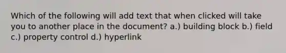 Which of the following will add text that when clicked will take you to another place in the document? a.) building block b.) field c.) property control d.) hyperlink