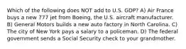 Which of the following does NOT add to U.S. GDP? A) Air France buys a new 777 jet from Boeing, the U.S. aircraft manufacturer. B) General Motors builds a new auto factory in North Carolina. C) The city of New York pays a salary to a policeman. D) The federal government sends a Social Security check to your grandmother.