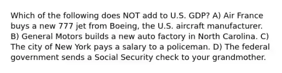 Which of the following does NOT add to U.S. GDP? A) Air France buys a new 777 jet from Boeing, the U.S. aircraft manufacturer. B) General Motors builds a new auto factory in North Carolina. C) The city of New York pays a salary to a policeman. D) The federal government sends a Social Security check to your grandmother.