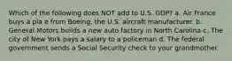 Which of the following does NOT add to U.S. GDP? a. Air France buys a pla e from Boeing, the U.S. aircraft manufacturer. b. General Motors builds a new auto factory in North Carolina c. The city of New York pays a salary to a policeman d. The federal government sends a Social Security check to your grandmother.