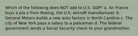 Which of the following does NOT add to U.S. GDP? a. Air France buys a pla e from Boeing, the U.S. aircraft manufacturer. b. General Motors builds a new auto factory in North Carolina c. The city of New York pays a salary to a policeman d. The federal government sends a Social Security check to your grandmother.