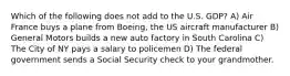 Which of the following does not add to the U.S. GDP? A) Air France buys a plane from Boeing, the US aircraft manufacturer B) General Motors builds a new auto factory in South Carolina C) The City of NY pays a salary to policemen D) The federal government sends a Social Security check to your grandmother.