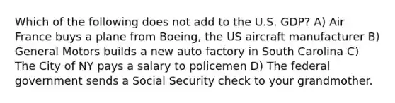 Which of the following does not add to the U.S. GDP? A) Air France buys a plane from Boeing, the US aircraft manufacturer B) General Motors builds a new auto factory in South Carolina C) The City of NY pays a salary to policemen D) The federal government sends a Social Security check to your grandmother.