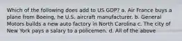 Which of the following does add to US GDP? a. Air France buys a plane from Boeing, he U.S. aircraft manufacturer. b. General Motors builds a new auto factory in North Carolina c. The city of New York pays a salary to a policemen. d. All of the above