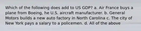 Which of the following does add to US GDP? a. Air France buys a plane from Boeing, he U.S. aircraft manufacturer. b. General Motors builds a new auto factory in North Carolina c. The city of New York pays a salary to a policemen. d. All of the above