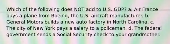 Which of the following does NOT add to U.S. GDP? a. Air France buys a plane from Boeing, the U.S. aircraft manufacturer. b. General Motors builds a new auto factory in North Carolina. c. The city of New York pays a salary to a policeman. d. The federal government sends a Social Security check to your grandmother.