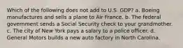 Which of the following does not add to U.S. GDP? a. Boeing manufactures and sells a plane to Air France. b. The federal government sends a Social Security check to your grandmother. c. The city of New York pays a salary to a police officer. d. General Motors builds a new auto factory in North Carolina.