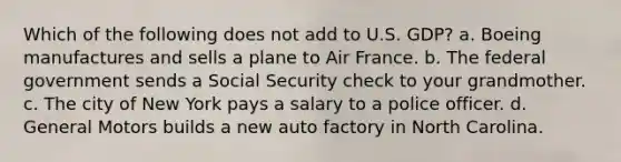 Which of the following does not add to U.S. GDP? a. Boeing manufactures and sells a plane to Air France. b. The federal government sends a Social Security check to your grandmother. c. The city of New York pays a salary to a police officer. d. General Motors builds a new auto factory in North Carolina.