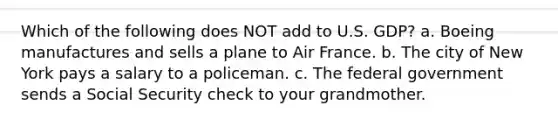 Which of the following does NOT add to U.S. GDP? a. Boeing manufactures and sells a plane to Air France. b. The city of New York pays a salary to a policeman. c. The federal government sends a Social Security check to your grandmother.