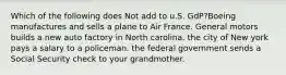 Which of the following does Not add to u.S. GdP?Boeing manufactures and sells a plane to Air France. General motors builds a new auto factory in North carolina. the city of New york pays a salary to a policeman. the federal government sends a Social Security check to your grandmother.