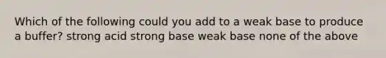 Which of the following could you add to a weak base to produce a buffer? strong acid strong base weak base none of the above