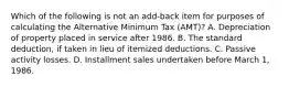 Which of the following is not an add-back item for purposes of calculating the Alternative Minimum Tax (AMT)? A. Depreciation of property placed in service after 1986. B. The standard deduction, if taken in lieu of itemized deductions. C. Passive activity losses. D. Installment sales undertaken before March 1, 1986.