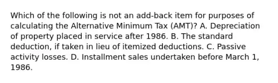 Which of the following is not an add-back item for purposes of calculating the Alternative Minimum Tax (AMT)? A. Depreciation of property placed in service after 1986. B. The standard deduction, if taken in lieu of itemized deductions. C. Passive activity losses. D. Installment sales undertaken before March 1, 1986.