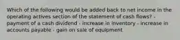 Which of the following would be added back to net income in the operating actives section of the statement of cash flows? - payment of a cash dividend - increase in inventory - increase in accounts payable - gain on sale of equipment