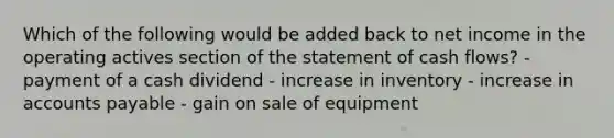 Which of the following would be added back to net income in the operating actives section of the statement of cash flows? - payment of a cash dividend - increase in inventory - increase in accounts payable - gain on sale of equipment