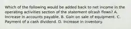 Which of the following would be added back to net income in the operating activities section of the statement ofcash flows? A. Increase in accounts payable. B. Gain on sale of equipment. C. Payment of a cash dividend. D. Increase in inventory.