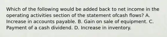 Which of the following would be added back to net income in the operating activities section of the statement ofcash flows? A. Increase in accounts payable. B. Gain on sale of equipment. C. Payment of a cash dividend. D. Increase in inventory.