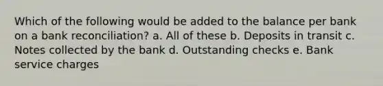 Which of the following would be added to the balance per bank on a bank reconciliation? a. All of these b. Deposits in transit c. Notes collected by the bank d. Outstanding checks e. Bank service charges