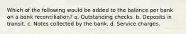 Which of the following would be added to the balance per bank on a bank reconciliation? a. Outstanding checks. b. Deposits in transit. c. Notes collected by the bank. d. Service charges.