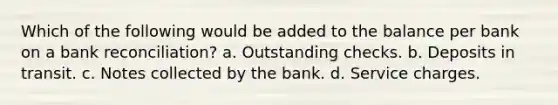 Which of the following would be added to the balance per bank on a bank reconciliation? a. Outstanding checks. b. Deposits in transit. c. Notes collected by the bank. d. Service charges.