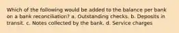 Which of the following would be added to the balance per bank on a bank reconciliation? a. Outstanding checks. b. Deposits in transit. c. Notes collected by the bank. d. Service charges