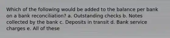 Which of the following would be added to the balance per bank on a <a href='https://www.questionai.com/knowledge/kZ6GRlcQH1-bank-reconciliation' class='anchor-knowledge'>bank reconciliation</a>? a. Outstanding checks b. Notes collected by the bank c. Deposits in transit d. Bank service charges e. All of these