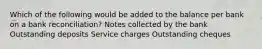 Which of the following would be added to the balance per bank on a bank reconciliation? Notes collected by the bank Outstanding deposits Service charges Outstanding cheques