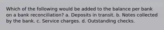 Which of the following would be added to the balance per bank on a bank reconciliation? a. Deposits in transit. b. Notes collected by the bank. c. Service charges. d. Outstanding checks.