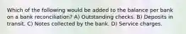 Which of the following would be added to the balance per bank on a bank reconciliation? A) Outstanding checks. B) Deposits in transit. C) Notes collected by the bank. D) Service charges.