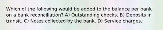 Which of the following would be added to the balance per bank on a bank reconciliation? A) Outstanding checks. B) Deposits in transit. C) Notes collected by the bank. D) Service charges.