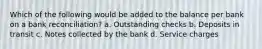 Which of the following would be added to the balance per bank on a bank reconciliation? a. Outstanding checks b. Deposits in transit c. Notes collected by the bank d. Service charges