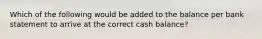 Which of the following would be added to the balance per bank statement to arrive at the correct cash balance?