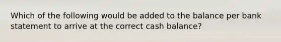 Which of the following would be added to the balance per bank statement to arrive at the correct cash balance?