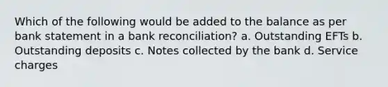 Which of the following would be added to the balance as per bank statement in a bank reconciliation? a. Outstanding EFTs b. Outstanding deposits c. Notes collected by the bank d. Service charges